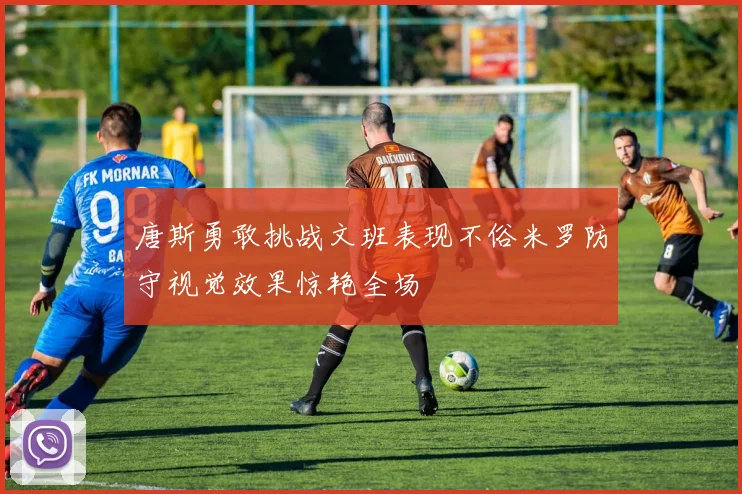 唐斯勇敢挑战文班表现不俗米罗防守视觉效果惊艳全场