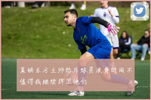 莱顿东方主帅怒斥球员浪费时间不值得我继续捍卫他们