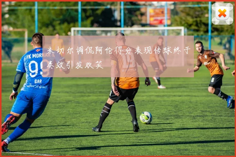米切尔调侃阿伦得分表现传球终于奏效引发欢笑