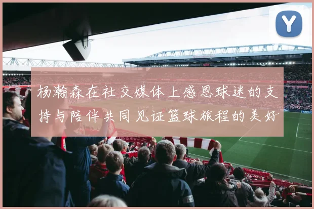 杨瀚森在社交媒体上感恩球迷的支持与陪伴共同见证篮球旅程的美好时刻