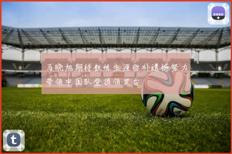 马晓旭期待教练生涯弥补遗憾努力带领中国队登顶领奖台