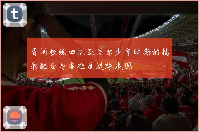 青训教练回忆亚马尔少年时期的精彩配合与高难度进球表现