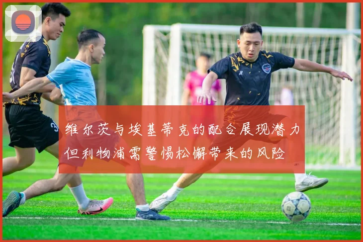 维尔茨与埃基蒂克的配合展现潜力但利物浦需警惕松懈带来的风险