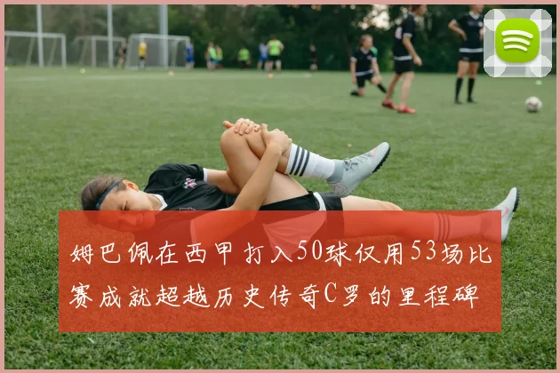 姆巴佩在西甲打入50球仅用53场比赛成就超越历史传奇C罗的里程碑