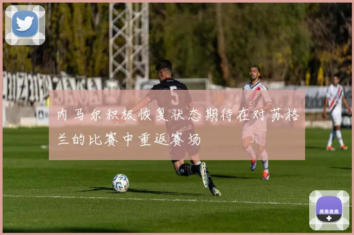 内马尔积极恢复状态期待在对苏格兰的比赛中重返赛场