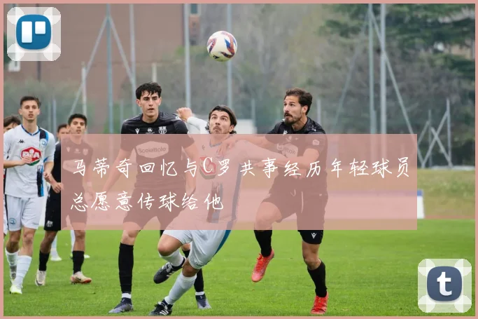 马蒂奇回忆与C罗共事经历年轻球员总愿意传球给他