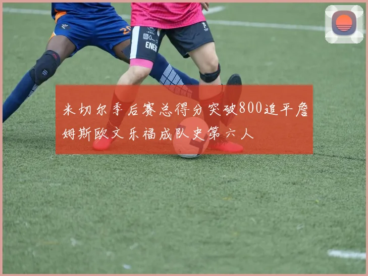 米切尔季后赛总得分突破800追平詹姆斯欧文乐福成队史第六人