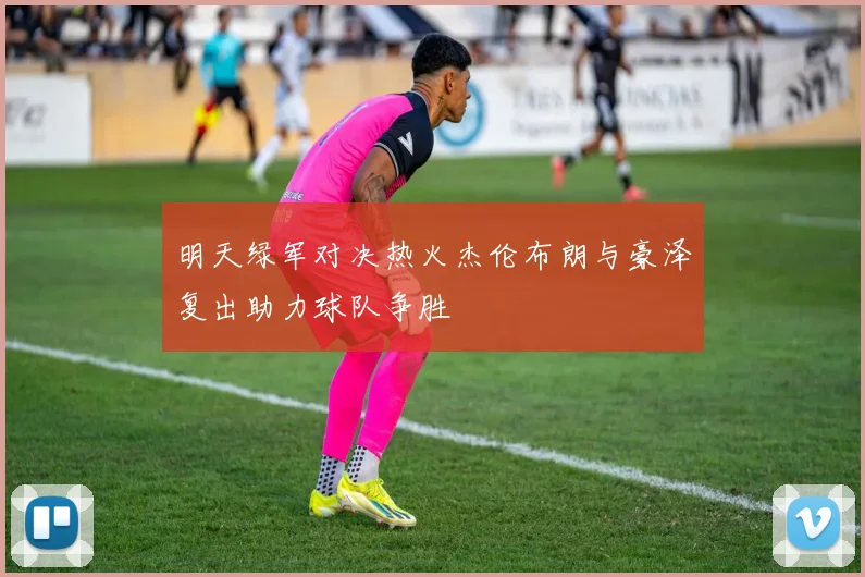 明天绿军对决热火杰伦布朗与豪泽复出助力球队争胜