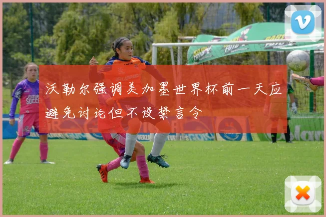 沃勒尔强调美加墨世界杯前一天应避免讨论但不设禁言令
