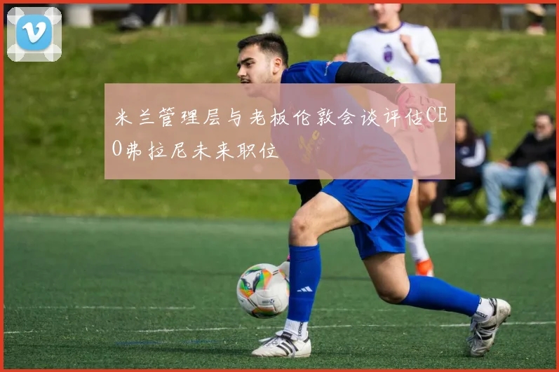 米兰管理层与老板伦敦会谈评估CEO弗拉尼未来职位