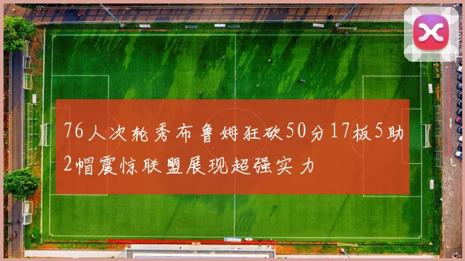 76人次轮秀布鲁姆狂砍50分17板5助2帽震惊联盟展现超强实力