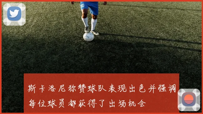 斯卡洛尼称赞球队表现出色并强调每位球员都获得了出场机会