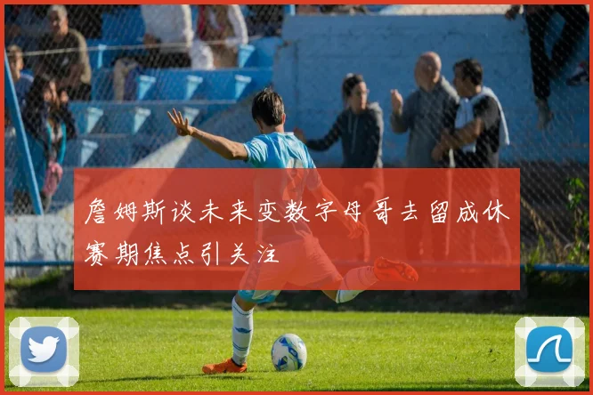 詹姆斯谈未来变数字母哥去留成休赛期焦点引关注