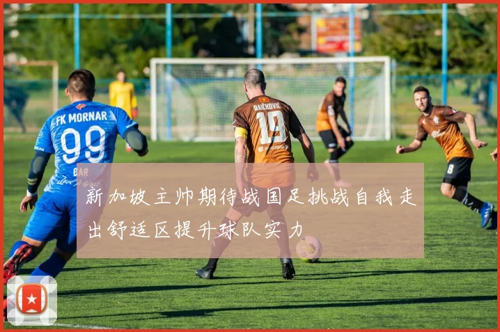 新加坡主帅期待战国足挑战自我走出舒适区提升球队实力