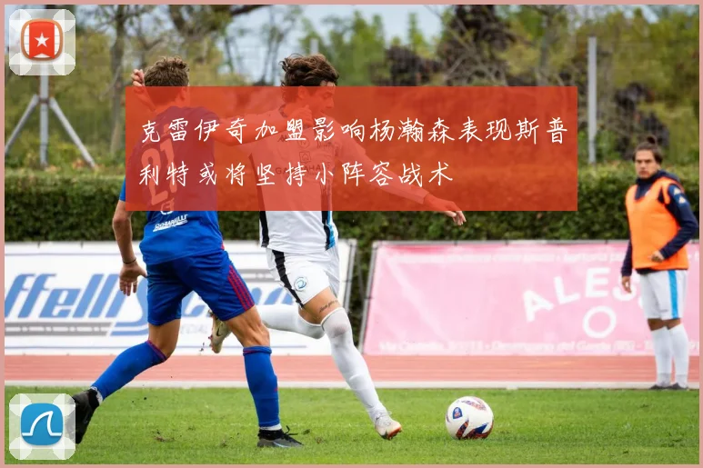 克雷伊奇加盟影响杨瀚森表现斯普利特或将坚持小阵容战术