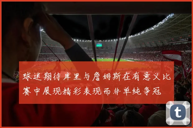球迷期待库里与詹姆斯在有意义比赛中展现精彩表现而非单纯争冠