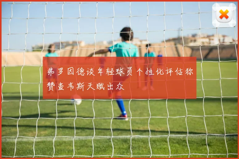 弗罗因德谈年轻球员个性化评估称赞查韦斯天赋出众
