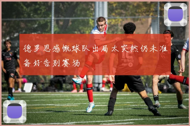 德罗恩感慨球队出局太突然仍未准备好告别赛场