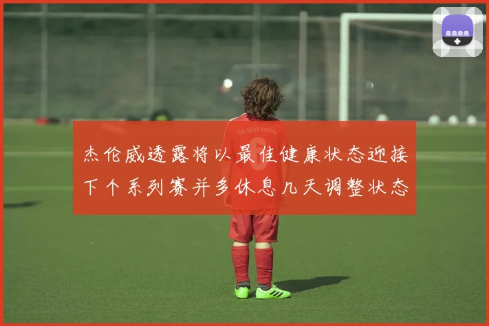 杰伦威透露将以最佳健康状态迎接下个系列赛并多休息几天调整状态